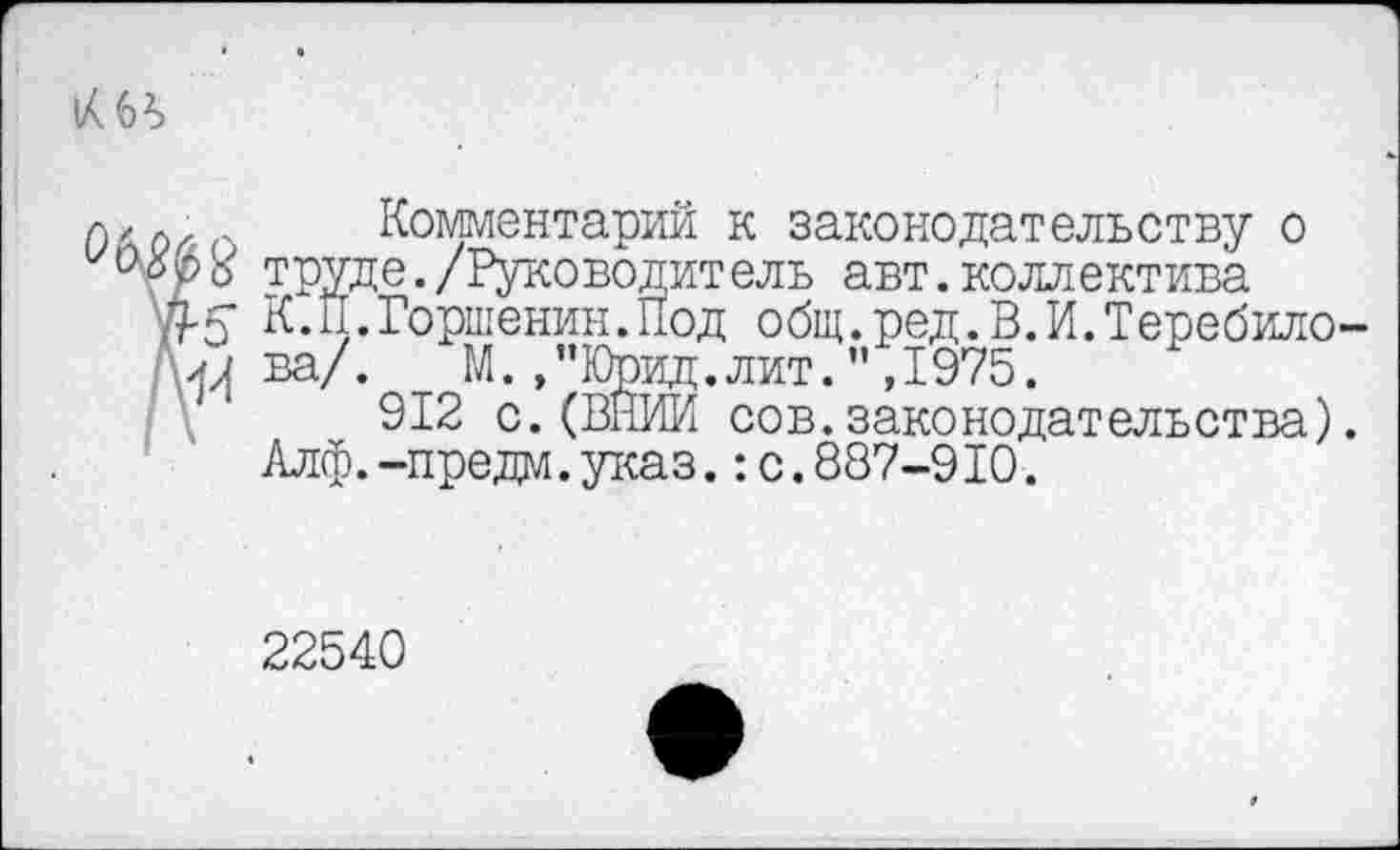 ﻿О2)

Комментарий к законодательству о труде./Руководит ель авт.коллектива К.П.Горшенин.Под общ.ред.В.И.Теребилова/. М.,"Юрид.лит.",1975.
912 с.(ВНИИ сов.законодательства). Алф.-предм.указ.:с.887-910.
22540